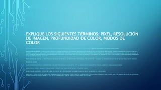 EXPLIQUE LOS SIGUIENTES TÉRMINOS: PIXEL, RESOLUCIÓN
DE IMAGEN, PROFUNDIDAD DE COLOR, MODOS DE
COLOR
PIXEL: ABREVIATURA DE PICTURE ELEMENT, ES UN ÚNICO PUNTO EN UNA IMAGEN GRÁFICA. LOS MONITORES GRÁFICOS MUESTRAN IMÁGENES DIVIDIENDO LA PANTALLA EN MILES (O MILLONES) DE PIXELES, DISPUESTOS EN FILAS Y COLUMNAS. LOS PIXELES ESTÁN TAN JUNTOS QUE PARECE QUE ESTÉN CONECTADOS.
RESOLUCIÓN DE IMAGEN: LA RESOLUCIÓN EXPRESA EL NÚMERO DE PÍXELES QUE FORMAN UNA IMAGEN DE MAPA DE BITS. LA CALIDAD DE UNA IMAGEN, TAMBIÉN DEPENDE DE LA RESOLUCIÓN QUE
TENGA EL DISPOSITIVO QUE LA CAPTA. EL NÚMERO DE PÍXELES QUE CONTENGA UNA IMAGEN DEPENDEN DE CUÁNTOS PÍXELES UTILICE EL SENSOR CCD DE LA CÁMARA PARA CAPTAR LA IMAGEN. LA
RESOLUCIÓN DE UNA IMAGEN DIGITAL SE EXPRESA MULTIPLICANDO SU ANCHURA POR LA ALTURA EN PANTALLA. POR EJEMPLO LA IMAGEN DE 1200 X 1200 PÍXELES = 1.440.000 PÍXELES, EXPRESADO
EN MP MEGAPIXEL ES IGUAL A 1,4 MP.
PROFUNDIDAD DE COLOR.- LA PROFUNDIDAD DE COLOR SE REFIERE AL NÚMERO DE BITS NECESARIOS PARA CODIFICAR Y GUARDAR LA INFORMACIÓN DE COLOR DE CADA PÍXEL EN UNA IMAGEN.
MODOS DE COLOR
MODO MONOCROMÁTICO SE CORRESPONDE CON UNA PROFUNDIDAD DE COLOR DE 1 BIT, LA IMAGEN ESTÁ FORMADA POR PÍXELES BLANCOS O PÍXELES NEGROS PUROS.
MODO ESCALA GRISES.-MANEJA EL CANAL NEGRO Y PERMITE 256 TONOS ENTRE EL GRIS Y EL NEGRO PUROS.
MODO COLOR INDEXADO.- UTILIZA UN CANAL DE COLOR DE 8 BITS PUDIENDO OBTENER CON ELLOS HASTA UN MÁXIMO DE 256 COLORES.
MODO RGB.- CADA COLOR SE FORMA POR COMBINACIÓN DE TRES CANALES. CADA CANAL SE CORRESPONDE CON UN CANAL PRIMARIO: ROJO, VERDE, AZUL Y SE ASIGNA UN VALOR DE INTENSIDAD
A CADA COLOR QUE OSCILA ENTRE 0 Y 255 DE LA COMBINACIÓN., SURGEN HASTA 16.7 MILLONES DE COLORES.
 