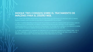 INDIQUE TRES CONSEJOS SOBRE EL TRATAMIENTO DE
IMÁGENES PARA EL DISEÑO WEB.
1- AL CREAR UNA PÁGINA WEB INTERESA QUE LOS ARCHIVOS QUE CONTIENEN LAS IMÁGENES SEAN LO MENOS
PESADOS POSIBLES PARA AGILIZAR SU DESCARGA Y VISUALIZACIÓN POR INTERNET.
2- CREA Y GUARDA IMÁGENES EN RESOLUCIÓN NO SUPERIOR A 72 PPP. ES LA RESOLUCIÓN QUE SE SUELE USAR EN
LAS PANTALLAS DE ORDENADOR. NO MERECE LA PENA OPTAR POR VALORES MAYORES YA QUE AUMENTA
CONSIDERABLEMENTE EL PESO DEL ARCHIVO A DESCARGAR Y EL USUARIO NO LO APRECIA. SI LA IMAGEN SE DISEÑA
PARA IMPRIMIR ENTONCES DEBEMOS OPTAR POR UNA RESOLUCIÓN ENTRE 200-300 PPP.
3- LO MÁS CONVENIENTE ES GUARDAR LOS ORIGINALES DE LAS IMÁGENES FAVORITAS EN FORMATO BMP, TIFF Ó
JPEG SIN COMPRIMIR. A PARTIR DE ELLAS SE PUEDE CREAR UNA COPIA EN FORMATO GIF (PNG) O JPEG CON LAS
DIMENSIONES, RESOLUCIÓN Y PALETAS ADECUADOS PARA PUBLICARLAS EN LA WEB.
 