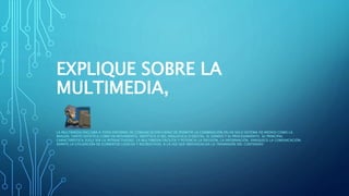 EXPLIQUE SOBRE LA
MULTIMEDIA,
LA MULTIMEDIA ENGLOBA A TODO ENTORNO DE COMUNICACIÓN CAPAZ DE PERMITIR LA COMBINACIÓN EN UN SOLO SISTEMA DE MEDIOS COMO LA
IMAGEN, TANTO ESTÁTICA COMO EN MOVIMIENTO, SINTÉTICA O NO, ANALÓGICA O DIGITAL, EL SONIDO Y EL PROCESAMIENTO. SU PRINCIPAL
CARACTERÍSTICA SUELE SER LA INTERACTIVIDAD. LA MULTIMEDIA FACILITA Y POTENCIA LA DIFUSIÓN, LA INFORMACIÓN, ENRIQUECE LA COMUNICACIÓN;
ADMITE LA UTILIZACIÓN DE ELEMENTOS LÚDICOS Y RECREATIVOS, A LA VEZ QUE INDIVIDUALIZA LA TRASMISIÓN DEL CONTENIDO
 
