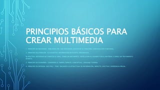 PRINCIPIOS BÁSICOS PARA
CREAR MULTIMEDIA
1- PRINCIPIO DE NECESIDAD: DEBE RESOLVER UNA NECESIDAD, JUSTIFICAR SU CREACIÓN, CONSTRUCCIÓN FUNCIONAL.
2- PRINCIPIO DE ATENCIÓN: A) COGNITIVA: INFORMACIÓN RELEVANTE, ORGANIZADA.
B) AFECTIVA: NECESIDAD DE CONOCER EL FINAL, TENER UN ARGUMENTO, INVOLUCRAR AL USUARIO CON EL MATERIAL Y DARLE UN TRATAMIENTO
RÍTMICO.
3- PRINCIPIO DE ECONOMÍA: CONSIDERA EL TIEMPO, ESPACIO, CONCEPTUAL, LENGUAJE Y ESPERA.
4- PRINCIPIO DE ENTRADA MÚLTIPLE: TIENE ENCUENTA LA ESTRUCTURA DE INFORMACIÓN, IMPACTO, AFECTIVO, EXPERIENCIA PREVIA.
 