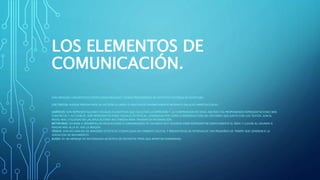 LOS ELEMENTOS DE
COMUNICACIÓN.
SON MENSAJES LINGÜÍSTICOS CODIFICADOS MEDIANTE SIGNOS PROCEDENTES DE DISTINTOS SISTEMAS DE ESCRITURA.
LOS TEXTOS: PUEDEN PRESENTARSE EN SECUENCIA LINEAL O ASOCIADOS DINÁMICAMENTE MEDIANTE ENLACES HIPERTEXTUALES.
GRÁFICOS: SON REPRESENTACIONES VISUALES FIGURATIVAS QUE FACILITAN LA EXPRESIÓN Y LA COMPRENSIÓN DE IDEAS ABSTRACTAS PROPONIENDO REPRESENTACIONES MÁS
CONCRETAS Y ACCESIBLES. SON REPRESENTACIONES VISUALES ESTÁTICAS, GENERADAS POR COPIA O REPRODUCCIÓN DEL ENTORNO QUE JUNTO CON LOS TEXTOS, SON EL
MEDIO MÁS UTILIZADO EN LAS APLICACIONES MULTIMEDIA PARA TRANSMITIR INFORMACIÓN.
METÁFORAS: AYUDAN A DESARROLLAR APLICACIONES A COMUNIDADES DE USUARIOS MUY DIVERSAS PARA REPRESENTAR GRÁFICAMENTE EL ÁREA Y LLEVAR AL USUARIO A
PENSAR MÁS ALLÁ AL VER LA IMAGEN.
VÍDEOS: SON SECUENCIAS DE IMÁGENES ESTÁTICAS CODIFICADAS EN FORMATO DIGITAL Y PRESENTADAS EN INTERVALOS TAN PEQUEÑOS DE TIEMPO QUE GENERAN R LA
SENSACIÓN DE MOVIMIENTO.
AUDIO: ES UN MENSAJE DE NATURALEZA ACÚSTICA DE DISTINTOS TIPOS QUE APORTAN SONORIDAD.
 