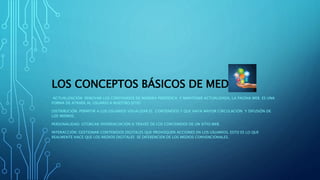 LOS CONCEPTOS BÁSICOS DE MEDIO
ACTUALIZACIÓN: RENOVAR LOS CONTENIDOS DE MANERA PERIÓDICA Y MANTENER ACTUALIZADA, LA PAGINA WEB. ES UNA
FORMA DE ATRAER AL USUARIO A NUESTRO SITIO.
DISTRIBUCIÓN: PERMITIR A LOS USUARIOS VISUALIZAR EL CONTENIDOS Y QUE HAYA MAYOR CIRCULACIÓN Y DIFUSIÓN DE
LOS MISMOS.
PERSONALIDAD: OTORGAR DIFERENCIACIÓN A TRAVÉS DE LOS CONTENIDOS DE UN SITIO WEB.
INTERACCIÓN: GESTIONAR CONTENIDOS DIGITALES QUE PROVOQUEN ACCIONES EN LOS USUARIOS, ESTO ES LO QUE
REALMENTE HACE QUE LOS MEDIOS DIGITALES SE DIFERENCIEN DE LOS MEDIOS CONVENCIONALES.
 