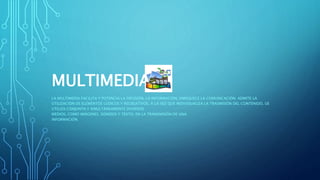 MULTIMEDIA
LA MULTIMEDIA FACILITA Y POTENCIA LA DIFUSIÓN, LA INFORMACIÓN, ENRIQUECE LA COMUNICACIÓN; ADMITE LA
UTILIZACIÓN DE ELEMENTOS LÚDICOS Y RECREATIVOS, A LA VEZ QUE INDIVIDUALIZA LA TRASMISIÓN DEL CONTENIDO, UE
UTILIZA CONJUNTA Y SIMULTÁNEAMENTE DIVERSOS
MEDIOS, COMO IMÁGENES, SONIDOS Y TEXTO, EN LA TRANSMISIÓN DE UNA
INFORMACIÓN.
 