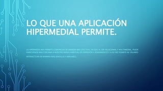 LO QUE UNA APLICACIÓN
HIPERMEDIAL PERMITE.
LA HIPERMEDIA NOS PERMITE COMUNICAR DE MANERA MAS EFECTIVA, YA QUE AL SER RELACIONAL Y MULTIMEDIAL, PUEDE
PARECERNOS MAS CERCANA A NUESTRO MODO HABITUAL DE EXPRESIÓN Y PENSAMIENTO Y A SU VEZ PERMITE AL USUARIO
INTERACTUAR DE MANERA MAS SENCILLA Y AMIGABLE.
 