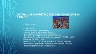 DESCRIBA LOS PARÁMETROS QUE DEBE CONSIDERAR EN
LA IMAGEN.
- Color, forma,
- línea, trazo...
- Tamaño (píxeles / centímetros)
- Textura (galerías de texturas, tramas,...)
- Formato* normal/comprimido. Abierto/cerrado.
- Resolución* d.p.i / p.p.p. (píxeles por pulgada) 72 / 150 / 300 / +
- Sistema* PC, Mac, Linux ...
- Modo* R.G.B. / C.M.Y.K. / L.A.B./ H.S.B. / Escala de grises
- Movimiento* (posibilidad) animación, Flash, Quick Time, etc...
- Interactividad* en la red o instalaciones
 