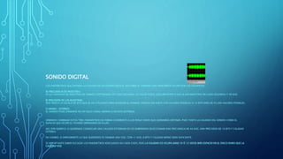 SONIDO DIGITAL
LOS PARÁMETROS QUE DEFINEN LA CALIDAD DE UN SONIDO DIGITAL ASÍ COMO EL TAMAÑO QUE FINALMENTE OCUPE SON LOS SIGUIENTES:
A) FRECUENCIA DE MUESTREO:
ES LA CANTIDAD DE MUESTRAS DE SONIDO CAPTURADAS EN CADA SEGUNDO. SU VALOR PUEDE OSCILAR ENTRE 8 KHZ (8.000 MUESTRAS EN CADA SEGUNDO) Y 48 KHZ.
B) PRECISIÓN DE LAS MUESTRAS:
NOS INDICA LA ESCALA DE BITS QUE SE HA UTILIZADO PARA GUARDAR EL SONIDO. PUEDEN SER 8 BITS (256 VALORES POSIBLES) O 16 BITS (MÁS DE 65.000 VALORES POSIBLES).
C) MONO / ESTÉREO:
EL SONIDO PUDE GRABARSE EN UN SOLO CANAL (MONO) O EN DOS (ESTÉREO).
DEBEMOS COMBINAR ESTOS TRES PARÁMETROS DE FORMA COHERENTE A LOS RESULTADOS QUE QUERAMOS OBTENER, PUES TANTO LA CALIDAD DEL SONIDO COMO EL
ESPACIO QUE OCUPE EL FICHERO DEPENDERÁ DE ELLOS.
ASÍ, POR EJEMPLO, SI QUEREMOS CONSEGUIR UNA CALIDAD ESTÁNDAR DE CD DEBEREMOS SELECCIONAR UNA FRECUENCIA DE 44 KHZ, UNA PRECISIÓN DE 16 BITS Y CALIDAD
ESTÉREO.
EN CAMBIO, SI SIMPLEMENTE LO QUE QUEREMOS ES GRABAR UNA VOZ, CON 11 KHZ, 8 BITS Y CALIDAD MONO SERÁ SUFICIENTE.
ES IMPORTANTE SABER ESCOGER LOS PARÁMETROS ADECUADOS EN CADA CASO, PUES LA CALIDAD CD OCUPA UNAS 10 Ó 12 VECES MÁS ESPACIO EN EL DISCO DURO QUE LA
CALIDAD VOZ.
 