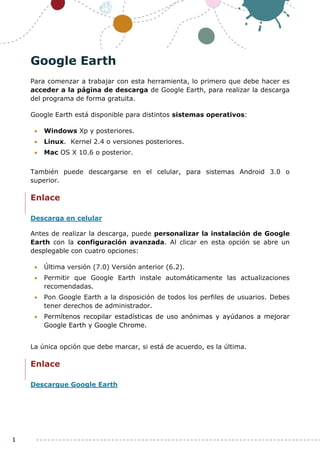 1
Google Earth
Para comenzar a trabajar con esta herramienta, lo primero que debe hacer es
acceder a la página de descarga de Google Earth, para realizar la descarga
del programa de forma gratuita.
Google Earth está disponible para distintos sistemas operativos:
• Windows Xp y posteriores.
• Linux. Kernel 2.4 o versiones posteriores.
• Mac OS X 10.6 o posterior.
También puede descargarse en el celular, para sistemas Android 3.0 o
superior.
Enlace
Descarga en celular
Antes de realizar la descarga, puede personalizar la instalación de Google
Earth con la configuración avanzada. Al clicar en esta opción se abre un
desplegable con cuatro opciones:
• Última versión (7.0) Versión anterior (6.2).
• Permitir que Google Earth instale automáticamente las actualizaciones
recomendadas.
• Pon Google Earth a la disposición de todos los perfiles de usuarios. Debes
tener derechos de administrador.
• Permítenos recopilar estadísticas de uso anónimas y ayúdanos a mejorar
Google Earth y Google Chrome.
La única opción que debe marcar, si está de acuerdo, es la última.
Enlace
Descargue Google Earth
 