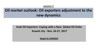 session 2
Oil market outlook: Oil exporters adjustment to the
new dynamics
Arab Oil Exporters: Coping with a New Global Oil Order
Kuwait city - Nov. 26-27, 2017
Majid AL MONEEF
 
