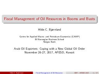 Fiscal Management of Oil Resources in Booms and Busts
Hilde C. Bjørnland
Centre for Applied Macro- and Petroleum Economics (CAMP)
BI Norwegian Business School
Norges Bank
Arab Oil Exporters: Coping with a New Global Oil Order
November 26-27, 2017, AFESD, Kuwait
Hilde C. Bjørnland Fiscal Management of Oil Resources ERF - AFESD 2017 1 / 17
 