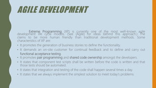 AGILE DEVELOPMENT
Extreme Programming (XP) is currently one of the most well-known agile
development life cycle models. (See [Agile] for ideas behind this approach.) The
claims to be more human friendly than traditional development methods. Some
characteristics of XP are:
• It promotes the generation of business stories to define the functionality.
• It demands an on-site customer for continual feedback and to define and carry out
functional acceptance testing.
• It promotes pair programming and shared code ownership amongst the developers.
• It states that component test scripts shall be written before the code is written and that
those tests should be automated.
• It states that integration and testing of the code shall happen several times a day.
• It states that we always implement the simplest solution to meet today's problems.
 