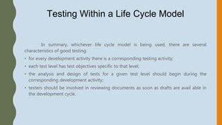 Testing Within a Life Cycle Model
In summary, whichever life cycle model is being used, there are several
characteristics of good testing:
• for every development activity there is a corresponding testing activity;
• each test level has test objectives specific to that level;
• the analysis and design of tests for a given test level should begin during the
corresponding development activity;
• testers should be involved in reviewing documents as soon as drafts are avail able in
the development cycle.
 