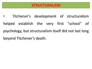 STRUCTURALISM
• Titchener's development of structuralism
helped establish the very first "school" of
psychology, but structuralism itself did not last long
beyond Titchener's death.
 