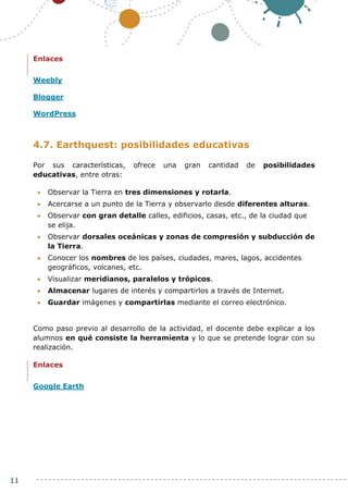 11
Enlaces
Weebly
Blogger
WordPress
4.7. Earthquest: posibilidades educativas
Por sus características, ofrece una gran cantidad de posibilidades
educativas, entre otras:
 Observar la Tierra en tres dimensiones y rotarla.
 Acercarse a un punto de la Tierra y observarlo desde diferentes alturas.
 Observar con gran detalle calles, edificios, casas, etc., de la ciudad que
se elija.
 Observar dorsales oceánicas y zonas de compresión y subducción de
la Tierra.
 Conocer los nombres de los países, ciudades, mares, lagos, accidentes
geográficos, volcanes, etc.
 Visualizar meridianos, paralelos y trópicos.
 Almacenar lugares de interés y compartirlos a través de Internet.
 Guardar imágenes y compartirlas mediante el correo electrónico.
Como paso previo al desarrollo de la actividad, el docente debe explicar a los
alumnos en qué consiste la herramienta y lo que se pretende lograr con su
realización.
Enlaces
Google Earth
 
