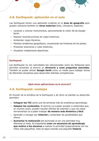 12
4.8. Earthquest: aplicación en el aula
Las Earthquest tienen una aplicación evidente en el área de geografía pero
pueden utilizarse también en otras materias (Arte, Literatura, Deporte):
 Localizar y visionar monumentos, aprovechando la visión 3D de Google
Earth.
 Realizar reconstrucciones de viajes históricos.
 Ambientar viajes literarios.
 Plantear problemas geopolíticos, visualizando las fronteras de los países.
 Presentar escenarios y rutas históricas.
 Visualizar instalaciones deportivas.
¿Qué otras aplicaciones se le ocurren?
4.9. Earthquest: ventajas
En función de la temática de la Earthquest y de cómo se plantee su desarrollo
permiten:
 Integrar las TIC como una herramienta más de enseñanza-aprendizaje.
 Adaptar los contenidos. El alumno va a poder acceder a contenidos que,
en muchos casos, pueden resultar difíciles de entender y que con estas
herramientas va a poder trabajar de manera más dinámica y fácil.
 Aprender a navegar por Internet y comprobar las posibilidades que
ofrece.
 Aumentar la motivación del alumnado al ser una actividad muy
diferente al resto. Es importante crear un escenario de aprendizaje
que motive a los alumnos a realizar la actividad (especialmente con los
niños más pequeños). Esto se logra creando una pequeña historia
Earthquest
Las Earthquest no son actividades tan estructuradas como las Webquest pero
permiten presentar al alumno un itinerario y unas preguntas asociadas.
También se puede utilizar Google Earth como un medio para trabajar temas
de diferentes disciplinas para desarrollar distintas competencias.
 