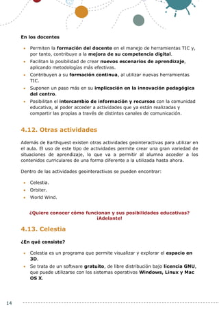 14
En los docentes
 Permiten la formación del docente en el manejo de herramientas TIC y,
por tanto, contribuye a la mejora de su competencia digital.
 Facilitan la posibilidad de crear nuevos escenarios de aprendizaje,
aplicando metodologías más efectivas.
 Contribuyen a su formación continua, al utilizar nuevas herramientas
TIC.
 Suponen un paso más en su implicación en la innovación pedagógica
del centro.
 Posibilitan el intercambio de información y recursos con la comunidad
educativa, al poder acceder a actividades que ya están realizadas y
compartir las propias a través de distintos canales de comunicación.
4.12. Otras actividades
Además de Earthquest existen otras actividades geointeractivas para utilizar en
el aula. El uso de este tipo de actividades permite crear una gran variedad de
situaciones de aprendizaje, lo que va a permitir al alumno acceder a los
contenidos curriculares de una forma diferente a la utilizada hasta ahora.
Dentro de las actividades geointeractivas se pueden encontrar:
 Celestia.
 Orbiter.
 World Wind.
¿Quiere conocer cómo funcionan y sus posibilidades educativas?
¡Adelante!
4.13. Celestia
¿En qué consiste?
 Celestia es un programa que permite visualizar y explorar el espacio en
3D.
 Se trata de un software gratuito, de libre distribución bajo licencia GNU,
que puede utilizarse con los sistemas operativos Windows, Linux y Mac
OS X.
 