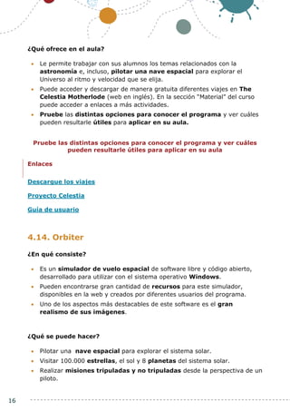 16
¿Qué ofrece en el aula?
 Le permite trabajar con sus alumnos los temas relacionados con la
astronomía e, incluso, pilotar una nave espacial para explorar el
Universo al ritmo y velocidad que se elija.
 Puede acceder y descargar de manera gratuita diferentes viajes en The
Celestia Motherlode (web en inglés). En la sección “Material” del curso
puede acceder a enlaces a más actividades.
 Pruebe las distintas opciones para conocer el programa y ver cuáles
pueden resultarle útiles para aplicar en su aula.
Pruebe las distintas opciones para conocer el programa y ver cuáles
pueden resultarle útiles para aplicar en su aula
Enlaces
Descargue los viajes
Proyecto Celestia
Guía de usuario
4.14. Orbiter
¿En qué consiste?
 Es un simulador de vuelo espacial de software libre y código abierto,
desarrollado para utilizar con el sistema operativo Windows.
 Pueden encontrarse gran cantidad de recursos para este simulador,
disponibles en la web y creados por diferentes usuarios del programa.
 Uno de los aspectos más destacables de este software es el gran
realismo de sus imágenes.
¿Qué se puede hacer?
 Pilotar una nave espacial para explorar el sistema solar.
 Visitar 100.000 estrellas, el sol y 8 planetas del sistema solar.
 Realizar misiones tripuladas y no tripuladas desde la perspectiva de un
piloto.
 