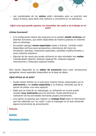 17
 Las coordenadas de los astros están calculadas para su posición real
según la fecha, para darle más realismo y convertirlo en un planetario.
¿Qué cree que puede aportar un simulador de vuelo a su trabajo en el
aula?
¿Cómo funciona?
 A la configuración básica del programa se le pueden añadir archivos con
distintas funciones, que están disponibles de manera gratuita en Internet
para su descarga.
 Se pueden agregar naves espaciales reales y ficticias. También están
disponibles archivos para aeropuertos, extensiones del menú de
simulación, planetas, estaciones espaciales, pantallas multifuncionales y
otros sistemas estelares.
 Algunas de las naves que puede utilizarse en este simulador son reales:
Transbordador Atlantis, Estación espacial Mir, Estación espacial
internacional y Telescopio espacial Hubble.
Otra opción disponible es un editor de escenario para crear simulaciones
agregando naves espaciales disponibles en la base de datos.
¿Qué ofrece en el aula?
 Puede utilizar Orbiter en el aula para mostrar temas relacionados con la
astronomía y los vuelos espaciales y su historia, haciendo uso de la
opción de pilotar una nave espacial.
 Dado que se trata de un videojuego, su utilización en el aula puede
resultar muy motivante para los alumnos. Puede planificarse la
realización de las actividades formando grupos previamente.
 Una opción es pedirles que realicen un trabajo final sobre la información
que han obtenido con "su vuelo" y que lo expongan en el aula utilizando
alguna herramienta de presentación.
Enlaces
Orbiter
Descargue Orbiter
 