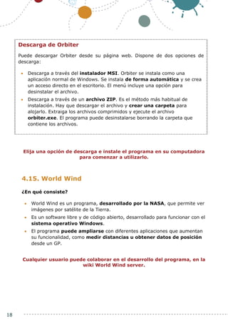 18
Elija una opción de descarga e instale el programa en su computadora
para comenzar a utilizarlo.
4.15. World Wind
¿En qué consiste?
 World Wind es un programa, desarrollado por la NASA, que permite ver
imágenes por satélite de la Tierra.
 Es un software libre y de código abierto, desarrollado para funcionar con el
sistema operativo Windows.
 El programa puede ampliarse con diferentes aplicaciones que aumentan
su funcionalidad, como medir distancias u obtener datos de posición
desde un GP.
Cualquier usuario puede colaborar en el desarrollo del programa, en la
wiki World Wind server.
Descarga de Orbiter
Puede descargar Orbiter desde su página web. Dispone de dos opciones de
descarga:
 Descarga a través del instalador MSI. Orbiter se instala como una
aplicación normal de Windows. Se instala de forma automática y se crea
un acceso directo en el escritorio. El menú incluye una opción para
desinstalar el archivo.
 Descarga a través de un archivo ZIP. Es el método más habitual de
instalación. Hay que descargar el archivo y crear una carpeta para
alojarlo. Extraiga los archivos comprimidos y ejecute el archivo
orbiter.exe. El programa puede desinstalarse borrando la carpeta que
contiene los archivos.
 