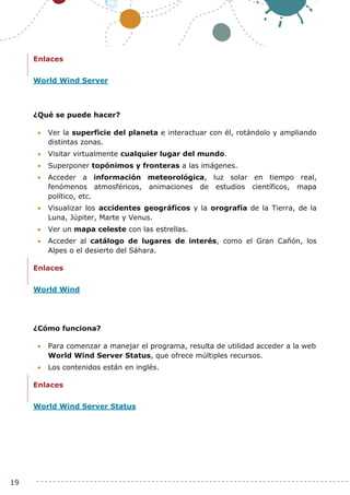19
Enlaces
World Wind Server
¿Qué se puede hacer?
 Ver la superficie del planeta e interactuar con él, rotándolo y ampliando
distintas zonas.
 Visitar virtualmente cualquier lugar del mundo.
 Superponer topónimos y fronteras a las imágenes.
 Acceder a información meteorológica, luz solar en tiempo real,
fenómenos atmosféricos, animaciones de estudios científicos, mapa
político, etc.
 Visualizar los accidentes geográficos y la orografía de la Tierra, de la
Luna, Júpiter, Marte y Venus.
 Ver un mapa celeste con las estrellas.
 Acceder al catálogo de lugares de interés, como el Gran Cañón, los
Alpes o el desierto del Sáhara.
Enlaces
World Wind
¿Cómo funciona?
 Para comenzar a manejar el programa, resulta de utilidad acceder a la web
World Wind Server Status, que ofrece múltiples recursos.
 Los contenidos están en inglés.
Enlaces
World Wind Server Status
 