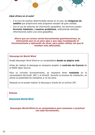 20
¿Qué ofrece en el aula?
 A la hora de explicar determinados temas en el aula, las imágenes de
satélite que proporciona este programa resultan de gran utilidad.
 Con el uso de sistemas de información geográfica, los alumnos pueden
formular hipótesis y resolver problemas, relacionando distintas
informaciones sobre una zona geográfica.
Ahora que ya conoce varias herramientas geointeractivas, es
interesante que no se pare aquí y que siga investigando el
funcionamiento y aplicación de otras, para poder utilizar las que le
resulten más adecuadas.
Enlaces
Descargue World Wind
Descargue World Wind en su computadora para comenzar a practicar
con esta herramienta.
Descarga de World Wind
Puede descargar Word Wind en su computadora desde su página web.
Antes de realizar la descarga es necesario aceptar el contrato de licencia de
la NASA Open Source.
Para su correcto funcionamiento, es necesario tener instalado en la
computadora Microsoft .NET y el DirectX. Durante el proceso de instalación, se
ofrece la posibilidad de instalarlos si no los tiene.
Después ya se puede realizar la descarga a través de un archivo ZIP.
 