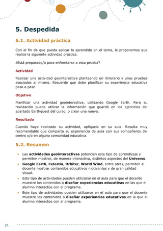 21
5. Despedida
5.1. Actividad práctica
Con el fin de que pueda aplicar lo aprendido en el tema, le proponemos que
realice la siguiente actividad práctica.
¿Está preparado/a para enfrentarse a esta prueba?
Actividad
Realizar una actividad geointeractiva planteando un itinerario y unas pruebas
asociadas al mismo. Recuerde que debe planificar su experiencia educativa
paso a paso.
Objetivo
Planificar una actividad geointeractiva, utilizando Google Earth. Para su
realización puede utilizar la información que guardó en los ejercicios del
apartado Earthquest del curso, o crear una nueva.
Resultado
Cuando haya realizado su actividad, aplíquela en su aula. Resulta muy
recomendable que comparta su experiencia de aula con sus compañeros del
centro y/o en alguna comunidad educativa.
5.2. Resumen
 Las actividades geointeractivas potencian este tipo de aprendizaje y
permiten mostrar, de manera interactiva, distintos aspectos del Universo.
 Google Earth, Celestia, Orbiter, World Wind, entre otras, permiten al
docente mostrar contenidos educativos motivantes y de gran calidad
visual.
 Este tipo de actividades pueden utilizarse en el aula para que el docente
muestre los contenidos o diseñar experiencias educativas en las que el
alumno interactúe con el programa.
 Este tipo de actividades pueden utilizarse en el aula para que el docente
muestre los contenidos o diseñar experiencias educativas en la que el
alumno interactúe con el programa.
 
