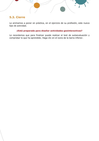22
5.3. Cierre
Le animamos a poner en práctica, en el ejercicio de su profesión, este nuevo
tipo de actividad.
¿Está preparado para diseñar actividades geointeractivas?
Le recordamos que para finalizar puede realizar el test de autoevaluación y
comprobar lo que ha aprendido. Haga clic en el icono de la barra inferior.
 