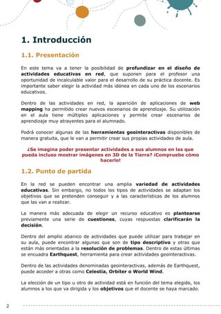 2
1. Introducción
1.1. Presentación
En este tema va a tener la posibilidad de profundizar en el diseño de
actividades educativas en red, que suponen para el profesor una
oportunidad de incalculable valor para el desarrollo de su práctica docente. Es
importante saber elegir la actividad más idónea en cada uno de los escenarios
educativos.
Dentro de las actividades en red, la aparición de aplicaciones de web
mapping ha permitido crear nuevos escenarios de aprendizaje. Su utilización
en el aula tiene múltiples aplicaciones y permite crear escenarios de
aprendizaje muy atrayentes para el alumnado.
Podrá conocer algunas de las herramientas geointeractivas disponibles de
manera gratuita, que le van a permitir crear sus propias actividades de aula.
¿Se imagina poder presentar actividades a sus alumnos en las que
pueda incluso mostrar imágenes en 3D de la Tierra? ¡Compruebe cómo
hacerlo!
1.2. Punto de partida
En la red se pueden encontrar una amplia variedad de actividades
educativas. Sin embargo, no todos los tipos de actividades se adaptan los
objetivos que se pretenden conseguir y a las características de los alumnos
que las van a realizar.
La manera más adecuada de elegir un recurso educativo es plantearse
previamente una serie de cuestiones, cuyas respuestas clarificarán la
decisión.
Dentro del amplio abanico de actividades que puede utilizar para trabajar en
su aula, puede encontrar algunas que son de tipo descriptivo y otras que
están más orientadas a la resolución de problemas. Dentro de estas últimas
se encuadra Earthquest, herramienta para crear actividades geointeractivas.
Dentro de las actividades denominadas geointeractivas, además de Earthquest,
puede acceder a otras como Celestia, Orbiter o World Wind.
La elección de un tipo u otro de actividad está en función del tema elegido, los
alumnos a los que va dirigida y los objetivos que el docente se haya marcado.
 