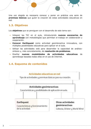 3
Una vez elegida es necesario conocer y poner en práctica una serie de
premisas básicas que guíen la creación de estas actividades educativas en
red.
1.3. Objetivos
Los objetivos que se persiguen con el desarrollo de este tema son:
 Integrar las TIC en el aula, introduciendo nuevos escenarios de
aprendizaje con metodologías que permitan el trabajo en colaboración y
cooperación.
 Conocer Earthquest como actividad geointeractiva innovadora, con
múltiples posibilidades educativas para aplicar en el aula.
 Utilizar las actividades web para desarrollar la capacidad de análisis-
síntesis y, más concretamente, de resolución de problemas.
 Diseñar nuevas modalidades de actividades educativas de
aprendizaje basadas todas ellas en el uso de Internet.
1.4. Esquema de contenidos
 
