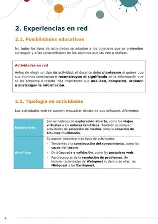 4
2. Experiencias en red
2.1. Posibilidades educativas
No todos los tipos de actividades se adaptan a los objetivos que se pretenden
conseguir y a las características de los alumnos que las van a realizar.
2.2. Tipología de actividades
Las actividades web se pueden encuadrar dentro de dos enfoques diferentes:
Descriptivas
Son actividades de exploración abierta, como los viajes
virtuales o los enlaces temáticos. También se incluyen
actividades de selección de medios como la creación de
álbumes multimedia.
Analíticas
Se pueden encontrar tres tipos de actividades:
 Tendentes a la construcción del conocimiento, como las
cazas del tesoro.
 De búsqueda y validación, como las pesquisas web.
 Favorecedoras de la resolución de problemas. Se
incluyen actividades de Webquest y, dentro de ellas, las
Miniquest y las Earthquest.
Actividades en red
Antes de elegir un tipo de actividad, el docente debe plantearse si quiere que
sus alumnos construyan o reconstruyan el significado de la información que
se les presenta o resulta más importante que analicen, comparen, ordenen
o abstraigan la información.
 