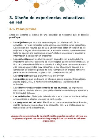 5
3. Diseño de experiencias educativas
en red
3.1. Pasos previos
Antes de lanzarse al diseño de una actividad es necesario que el docente
planifique:
 Los objetivos que se pretenden conseguir con el desarrollo de la
actividad. Hay que concretar tanto objetivos generales como específicos.
La selección del recurso que se va a utilizar debe estar en función de los
objetivos a lograr. ¿Los alumnos van a aprender nuevos contenidos o se
trata de apoyar una explicación previa? ¿Deben seleccionar y analizar la
información o solucionar un problema?
 Los contenidos que los alumnos deben aprender con la actividad. Es
importante concretar cada uno de los conceptos que se quieren trabajar. El
tipo de contenido también va a contribuir a elegir una herramienta u otra.
¿Se trata de contenidos muy específicos o por el contrario dan pie a la
generación de distintos puntos de vista? ¿Implican un proceso reflexivo
para sacar conclusiones propias o son conceptos estáticos?
 Las competencias que el alumno va a desarrollar.
 Los medios de que se dispone en el aula o centro escolar. Ordenadores,
pizarra digital, etc., el número de computadoras, la posibilidad de
utilizarlas.
 Las características y necesidades de los alumnos. Es importante
concretar el nivel del alumno para poder diseñar materiales que atiendan a
la diversidad del aula.
 Las actividades. El docente debe decidir si va a crear su propia actividad
o va a utilizar o adaptar una que ya esté creada.
 La programación del aula. Planificar en qué momento se llevará a cabo,
cuánto tiempo se va a dedicar a su ejecución, etc., y la metodología de
trabajo que se va a desarrollar.
Aunque los elementos de la planificación puedan resultar obvios, es
importante que el docente los haga explícitos para evitar saltarse
algún paso.
 