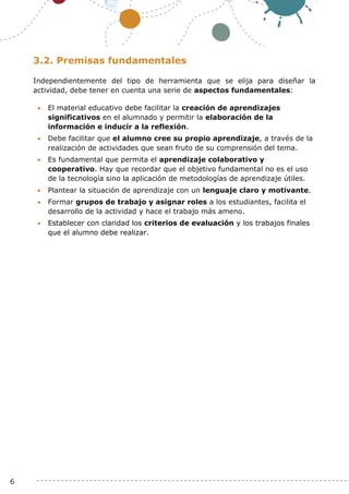 6
3.2. Premisas fundamentales
Independientemente del tipo de herramienta que se elija para diseñar la
actividad, debe tener en cuenta una serie de aspectos fundamentales:
 El material educativo debe facilitar la creación de aprendizajes
significativos en el alumnado y permitir la elaboración de la
información e inducir a la reflexión.
 Debe facilitar que el alumno cree su propio aprendizaje, a través de la
realización de actividades que sean fruto de su comprensión del tema.
 Es fundamental que permita el aprendizaje colaborativo y
cooperativo. Hay que recordar que el objetivo fundamental no es el uso
de la tecnología sino la aplicación de metodologías de aprendizaje útiles.
 Plantear la situación de aprendizaje con un lenguaje claro y motivante.
 Formar grupos de trabajo y asignar roles a los estudiantes, facilita el
desarrollo de la actividad y hace el trabajo más ameno.
 Establecer con claridad los criterios de evaluación y los trabajos finales
que el alumno debe realizar.
 