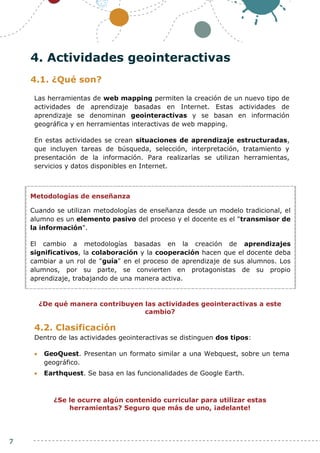 7
4. Actividades geointeractivas
4.1. ¿Qué son?
Las herramientas de web mapping permiten la creación de un nuevo tipo de
actividades de aprendizaje basadas en Internet. Estas actividades de
aprendizaje se denominan geointeractivas y se basan en información
geográfica y en herramientas interactivas de web mapping.
En estas actividades se crean situaciones de aprendizaje estructuradas,
que incluyen tareas de búsqueda, selección, interpretación, tratamiento y
presentación de la información. Para realizarlas se utilizan herramientas,
servicios y datos disponibles en Internet.
¿De qué manera contribuyen las actividades geointeractivas a este
cambio?
4.2. Clasificación
Dentro de las actividades geointeractivas se distinguen dos tipos:
 GeoQuest. Presentan un formato similar a una Webquest, sobre un tema
geográfico.
 Earthquest. Se basa en las funcionalidades de Google Earth.
¿Se le ocurre algún contenido curricular para utilizar estas
herramientas? Seguro que más de uno, ¡adelante!
Metodologías de enseñanza
Cuando se utilizan metodologías de enseñanza desde un modelo tradicional, el
alumno es un elemento pasivo del proceso y el docente es el "transmisor de
la información".
El cambio a metodologías basadas en la creación de aprendizajes
significativos, la colaboración y la cooperación hacen que el docente deba
cambiar a un rol de "guía" en el proceso de aprendizaje de sus alumnos. Los
alumnos, por su parte, se convierten en protagonistas de su propio
aprendizaje, trabajando de una manera activa.
 