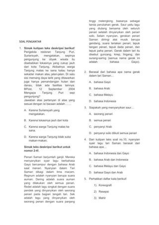 SOAL PENGANTAR
1. Simak kutipan teks deskripsi berikut!
Pengelola restoran Tanjung Puri,
Suriansyah, mengatakan, sepinya
pengunjung ke obyek wisata itu
disebabkan lokasinya yang cukup jauh
dari kota Tanjung. Akibatnya warga
Tanjung malas ke sana kalau hanya
sekadar makan atau jalan-jalan. Di satu
sisi memang daya tarik yang ditawarkan
juga hanya pemandangan hutan dan
danau, tidak ada fasilitas lainnya.
BPost, 12 September 2004
Mengapa Tanjung Puri sepi
pengunjung?
Jawaban atas pertanyan di atas yang
sesuai dengan isi bacaan adalah . . . .
A. Karena Suriansyah yang
mengatakan.
B. Karena lokasinya jauh dari kota
C. Karena warga Tanjung malas ke
sana.
D. Karena warga Tanjung tidak suka
makan-makan.
Simak teks deskripsi berikut untuk
nomor 2-4!.
Penari Saman berjumlah ganjil. Mereka
menyanyikan syair lagu berbahasa
Gayo bercampur dengan bahasa Arab
saat menari. Nyanyian dalam Tari
Saman dibagi dalam lima macam.
Regnum adalah nyanyian berupa suara
auman. Dering adalah suara auman
yang dilakukan oleh semua penari.
Redet adalah lagu singkat dengan suara
pendek yang dinyanyikan oleh seorang
penari pada bagian tengah tari. Sek
adalah lagu yang dinyanyikan oleh
seorang penari dengan suara panjang
tinggi melengking, biasanya sebagai
tanda perubahan gerak. Saur yaitu lagu
yang diulang bersama oleh seluruh
penari setelah dinyanyikan oleh penari
solo. Selain nyanyian, gerakan penari
Saman diiringi alat musik berupa
gendang, suara teriakan penari, tepuk
tangan penari, tepuk dada penari, dan
tepuk paha penari. Gerak dalam tari itu
disebut guncang, kirep, lingang, dan
surang-saring (semua nama gerak ini
adalah bahasa Gayo).
2. Berasal dari bahasa apa nama gerak
dalam tari Saman…
A. bahasa Gayo
B. bahasa Arab
C. bahasa Melayu
D. bahasa Indonesia
3. Siapakah yang menyanyikan saur…
A. seorang penari
B. semua penari
C. penyanyi Arab
D. penyanyi solo diikuti semua penari
4. Dari kutipan teks soal no.10, nyanyian
syair lagu tari Saman berasal dari
bahasa apa…
A. bahasa Indonesia dan Gayo
B. bahasa Arab dan Indonesia
C. bahasa Melayu dan Gayo
D. bahasa Gayo dan Arab
5. Perhatikan daftar kata berikut!
1) Koreografi
2) Resepsi
3) Mahir
 
