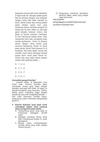 bergantian disusul kaki kanan diletakkan
di depan kaki kiri. Kengser adalah gerak
kaki ke samping dengan cara bergeser
dengan posisi kaki tetap merapat ke
lantai. Gerak embat atau entrag adalah
gerak dengan posisi lutut yang
membuka karena mendhak bergerak ke
bawah dan ke atas. Selain itu, ada juga
gerak berjalan (sekaran mlaku), dan
gerak di tempat (sekaran mandheg).
3) Tari Gambyong adalah tarian untuk
menyambut tamu atau mengawali suatu
resepsi perkawinan. Tarian ini dinamai
sesuai dengan nama penari yang
bernama Gambyong. Penari ini hidup
pada zaman Sunan Paku Buwana IV di
Surakarta. Dia mahir dalam menari dan
memiliki suara merdu sehingga menjadi
pujaan kaum muda pada zaman itu.
Urutan teks yang tepat sesuai dengan
struktur teks deskripsi adalah ....
A. 1 - 3 – 2
B. 3 - 1 – 2
C. 2 - 3 – 1
D. 3 - 2 – 1
Cermatilah paragraf berikut!
Lembah Harau, di Kabupaten Lima
Puluh Kota, Provinsi Sumatra Barat
merupakan jurang yang besar dengan
diameter mencapai 400 meter. Di Harau ini
banyak keindahan yang memukau. Tebing-
tebing granit menjulang tinggi dengan
bentuknya yang unik mengelilingi lembah. ...
Dari mulai memasuki Lembah Harau,
pengunjung sudah menikmati tebing-tebing
granit ini.
9. Kalimat deskripsi yang tepat untuk
melengkapi bagian yang rumpang
dalam paragraf tersebut adalah ....
A. Tebing-tebing granit yang terjal ini
mempunyai ketinggian 80-300
meter.
B. Sebagian pemanjat tebing dunia
telah mengunjungi tempat ini untuk
dipanjatnya.
C. Banyak orang membandingkan
Lembah Harau yang indah dengan
“Grand Canyon”.
D. Pengunjung menikmati keindahan
alamnya dalam udara yang sangat
segar dan bersih.
http://sekolah-
daring.blogspot.co.id/2015/10/contoh-soal-
uas-kelas-vii-semester.html
 