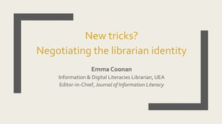 New tricks?
Negotiating the librarian identity
Emma Coonan
Information & Digital Literacies Librarian, UEA
Editor-in-Chief, Journal of Information Literacy
 