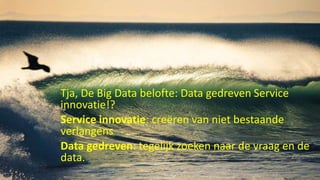 Tja, De Big Data belofte: Data gedreven Service
innovatie!?
Service innovatie: creëren van niet bestaande
verlangens
Data gedreven: tegelijk zoeken naar de vraag en de
data.
 