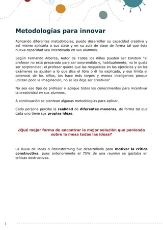 1
Metodologías para innovar
Aplicando diferentes metodologías, puede desarrollar su capacidad creativa y
así mismo aplicarla a sus clase y en su aula de clase de forma tal que ésta
nueva capacidad sea incentivada en sus alumnos.
Según Fernando Alberca, Autor de Todos los niños pueden ser Einstein “el
profesor no está preparado para ser sorprendido y, habitualmente, no le gusta
ser sorprendido; el profesor quiere que las respuestas en los ejercicios y en los
exámenes se ajusten a lo que dice el libro o él ha explicado, y eso limita el
potencial de los niños, los hace más torpes y menos inteligentes porque
utilizan poco la imaginación, no se les deja ser creativos”
No sea ese tipo de profesor y aplique todos los conocimientos para incentivar
la creatividad en sus alumnos.
A continuación se plantean algunas metodologías para aplicar.
Cada persona percibe la realidad de diferentes maneras, de forma tal que
cada uno tiene sus propias ideas.
¿Qué mejor forma de encontrar la mejor solución que poniendo
sobre la mesa todas las ideas?
La lluvia de ideas o Brainstorming fue desarrollada para motivar la crítica
constructiva, pues anteriormente el 75% de una reunión se gastaba en
críticas destructivas.
 