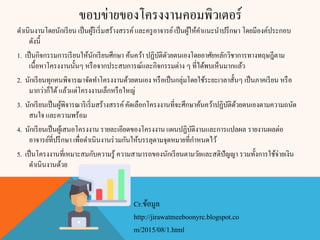ขอบข่ายของโครงงานคอมพิวเตอร์
ดาเนินงานโดยนักเรียน เป็นผู้ริเริ่มสร้างสรรค์และครูอาจารย์เป็นผู้ให้คาแนะนาปรึกษา โดยมีองค์ประกอบ
ดังนี้
1. เป็นกิจกรรมการเรียนให้นักเรียนศึกษา ค้นคว้า ปฏิบัติดัวยตนเองโดยอาศัยหลักวิชาการทางทฤษฎีตาม
เนื้อหาโครงงานนั้นๆ หรือจากประสบการณ์และกิจกรรมต่าง ๆ ที่ได้พบเห็นมากแล้ว
2. นักเรียนทุกคนพิจารณาจัดทาโครงงานด้วยตนเอง หรือเป็นกลุ่มโดยใช้ระยะเวลาสั้นๆ เป็นภาคเรียน หรือ
มากว่าก็ได้แล้วแต่โครงงานเล็กหรือใหญ่
3. นักเรียนเป็นผู้พิจารณาริเริ่มสร้างสรรค์คัดเลือกโครงงานที่จะศึกษาค้นคว้าปฏิบัติด้วยตนเองตามความถนัด
สนใจ และความพร้อม
4. นักเรียนเป็นผู้เสนอโครงงาน รายละเอียดของโครงงาน แผนปฏิบัติงานและการแปลผล รายงานผลต่อ
อาจารย์ที่ปรึกษา เพื่อดาเนินงานร่วมกันให้บรรลุตามจุดหมายที่กาหนดไว้
5. เป็นโครงงานที่เหมาะสมกับความรู้ ความสามารถของนักเรียนตามวัยและสติปัญญา รวมทั้งการใช้จ่ายเงิน
ดาเนินงานด้วย
Cr.ข้อมูล
http://jirawatmeeboonyrc.blogspot.co
m/2015/08/1.html
 