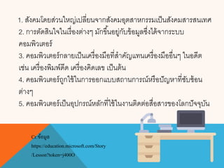 1. สังคมโดยส่วนใหญ่เปลี่ยนจากสังคมอุตสาหกรรมเป็นสังคมสารสนเทศ
2. การตัดสินใจในเรื่องต่างๆ มักขึ้นอยู่กับข้อมูลซึ่งได้จากระบบ
คอมพิวเตอร์
3. คอมพิวเตอร์กลายเป็นเครื่องมือที่สาคัญแทนเครื่องมืออื่นๆ ในอดีต
เช่น เครื่องพิมพ์ดีด เครื่องคิดเลข เป็นต้น
4. คอมพิวเตอร์ถูกใช้ในการออกแบบสถานการณ์หรือปัญหาที่ซับซ้อน
ต่างๆ
5. คอมพิวเตอร์เป็นอุปกรณ์หลักที่ใช้ในงานติดต่อสื่อสารของโลกปัจจุบัน
Cr.ข้อมูล
https://education.microsoft.com/Story
/Lesson?token=j400O
 