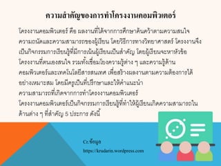 ความสาคัญของการทาโครงงานคอมพิวเตอร์
โครงงานคอมพิวเตอร์ คือ ผลงานที่ได้จากการศึกษาค้นคว้าตามความสนใจ
ความถนัดและความสามารถของผู้เรียน โดยวิธีการทางวิทยาศาสตร์ โครงงานจึง
เป็นกิจกรรมการเรียนรู้ที่มีการเน้นผู้เรียนเป็นสาคัญ โดยผู้เรียนจะหาหัวข้อ
โครงงานที่ตนเองสนใจ รวมทั้งเชื่อมโยงความรู้ต่าง ๆ และความรู้ด้าน
คอมพิวเตอร์และเทคโนโลยีสารสนเทศ เพื่อสร้างผลงานตามความต้องการได้
อย่างเหมาะสม โดยมีครูเป็นที่ปรึกษาและให้คาแนะนา
ความสามารถที่เกิดจากการทาโครงงานคอมพิวเตอร์
โครงงานคอมพิวเตอร์เป็นกิจกรรมการเรียนรู้ที่ทาให้ผู้เรียนเกิดความสามารถใน
ด้านต่าง ๆ ที่สาคัญ 5 ประการ ดังนี้
Cr.ข้อมูล
https://krudarin.wordpress.com
 