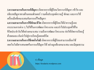 3.ความสามารถในการแก้ปัญหา เกิดจากการที่ผู้เรียนวิเคราะห์ปัญหา เข้าใจ และ
อธิบายปัญหาทางด้านคอมพิวเตอร์ รวมทั้งประยุกต์ความรู้ ทักษะ และการใช้
เครื่องมือที่เหมาะสมกับการแก้ไขปัญหา
4.ความสามารถในการใช้ทักษะชีวิต เกิดจากการที่ผู้เรียนได้นาความรู้และ
กระบวนการต่าง ๆ ไปใช้ในการพัฒนาโครงงาน และนาไปประยุกต์ใช้ใน
ชีวิตประจาวันได้อย่างเหมาะสม รวมถึงการพัฒนาโครงงาน ก่อให้เกิดการเรียนรู้
ด้วยตนเอง อันนาไปสู่การเรียนรู้ตลอดชีวิต
5.ความสามารถในการใช้เทคโนโลยี เกิดจากการที่ผู้เรียนสามารถเลือกใช้
เทคโนโลยีสารสนเทศในการแก้ปัญหาได้ อย่างถูกต้องเหมาะสม และมีคุณธรรม
Cr.ข้อมูล
https://krudarin.wordpress.com
 