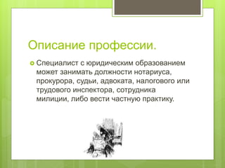 Описание профессии.
 Специалист с юридическим образованием
может занимать должности нотариуса,
прокурора, судьи, адвоката, налогового или
трудового инспектора, сотрудника
милиции, либо вести частную практику.
 