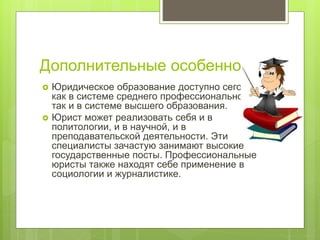 Дополнительные особенности.
 Юридическое образование доступно сегодня
как в системе среднего профессионального,
так и в системе высшего образования.
 Юрист может реализовать себя и в
политологии, и в научной, и в
преподавательской деятельности. Эти
специалисты зачастую занимают высокие
государственные посты. Профессиональные
юристы также находят себе применение в
социологии и журналистике.
 