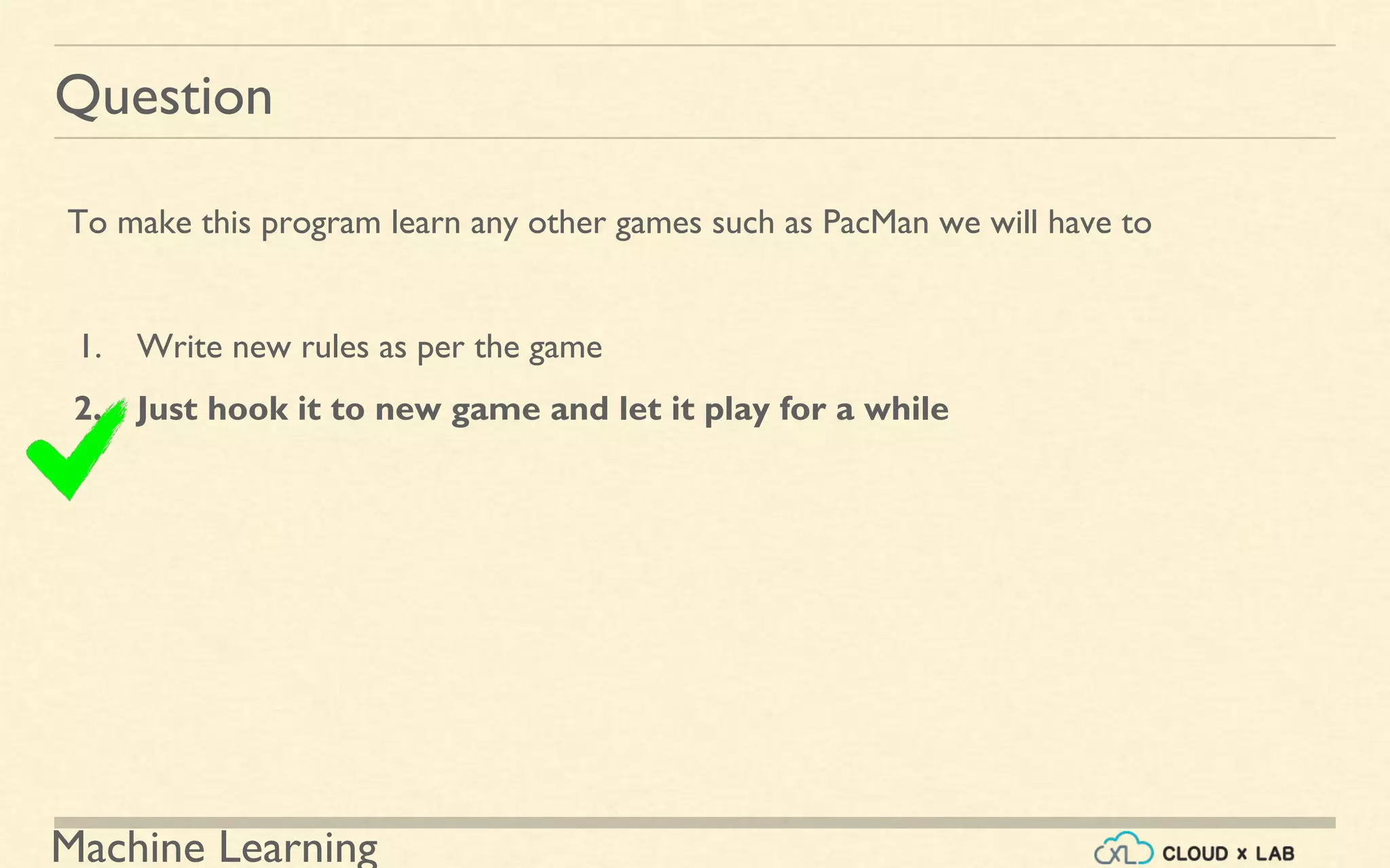Machine Learning
Question
To make this program learn any other games such as PacMan we will have to
1. Write new rules as per the game
2. Just hook it to new game and let it play for a while
 