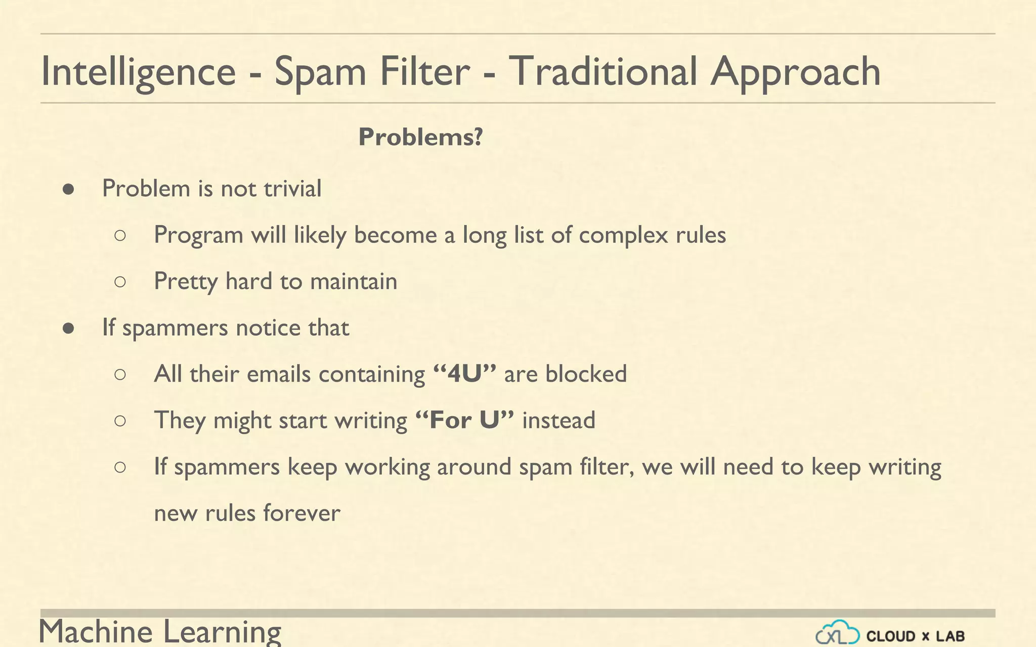 Machine Learning
Intelligence - Spam Filter - Traditional Approach
● Problem is not trivial
○ Program will likely become a long list of complex rules
○ Pretty hard to maintain
● If spammers notice that
○ All their emails containing “4U” are blocked
○ They might start writing “For U” instead
○ If spammers keep working around spam filter, we will need to keep writing
new rules forever
Problems?
 
