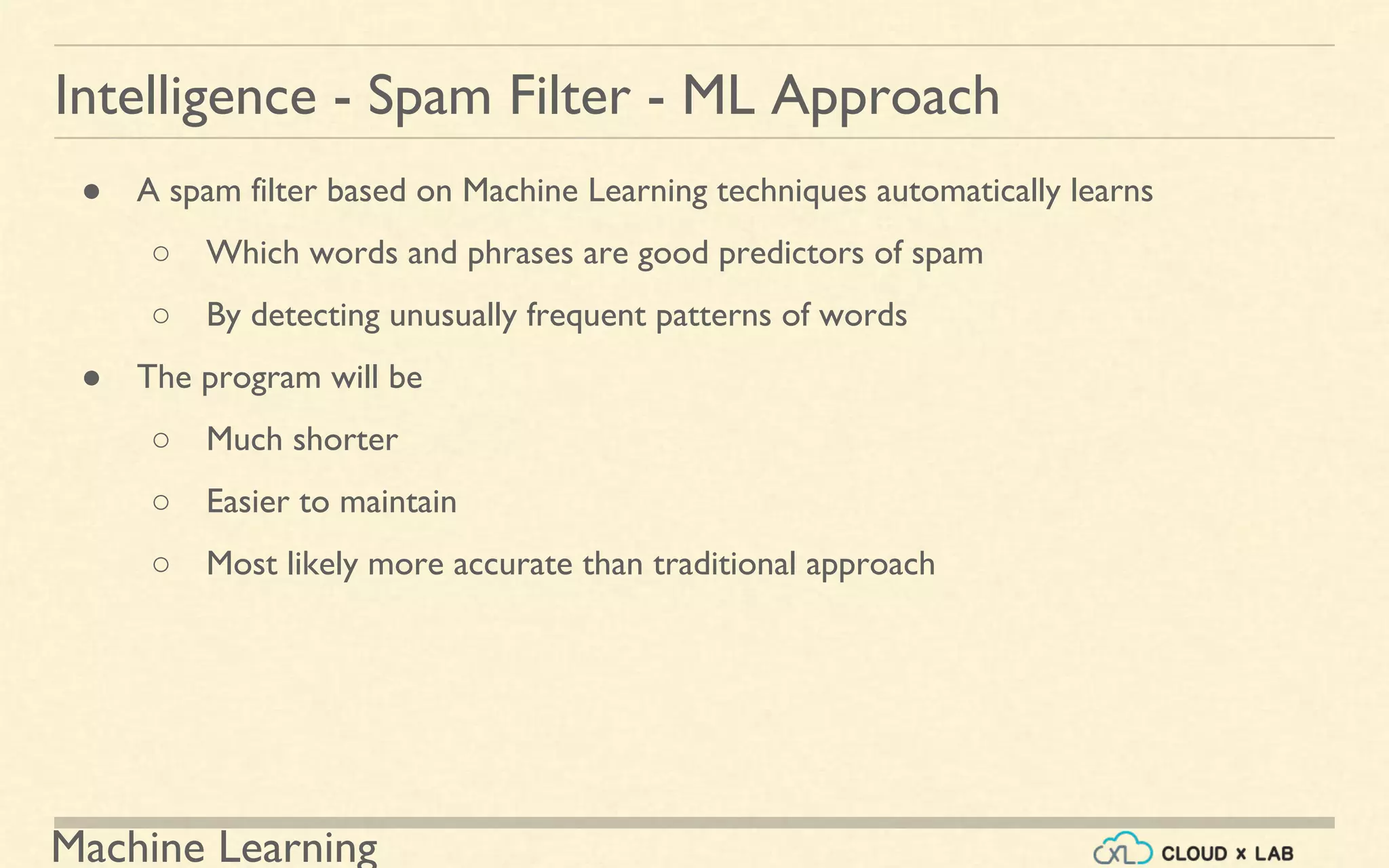 Machine Learning
Intelligence - Spam Filter - ML Approach
● A spam filter based on Machine Learning techniques automatically learns
○ Which words and phrases are good predictors of spam
○ By detecting unusually frequent patterns of words
● The program will be
○ Much shorter
○ Easier to maintain
○ Most likely more accurate than traditional approach
 