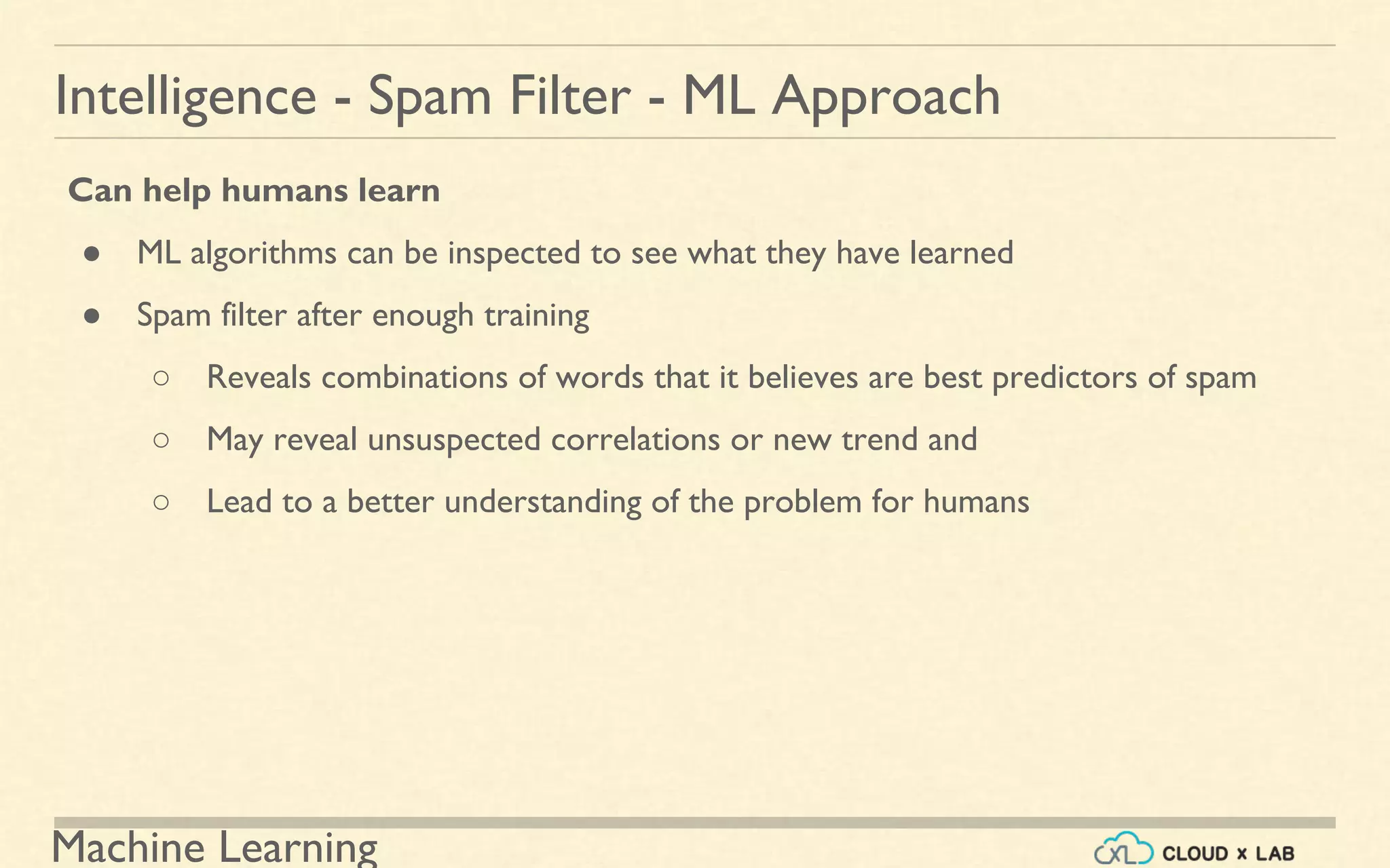 Machine Learning
Intelligence - Spam Filter - ML Approach
Can help humans learn
● ML algorithms can be inspected to see what they have learned
● Spam filter after enough training
○ Reveals combinations of words that it believes are best predictors of spam
○ May reveal unsuspected correlations or new trend and
○ Lead to a better understanding of the problem for humans
 