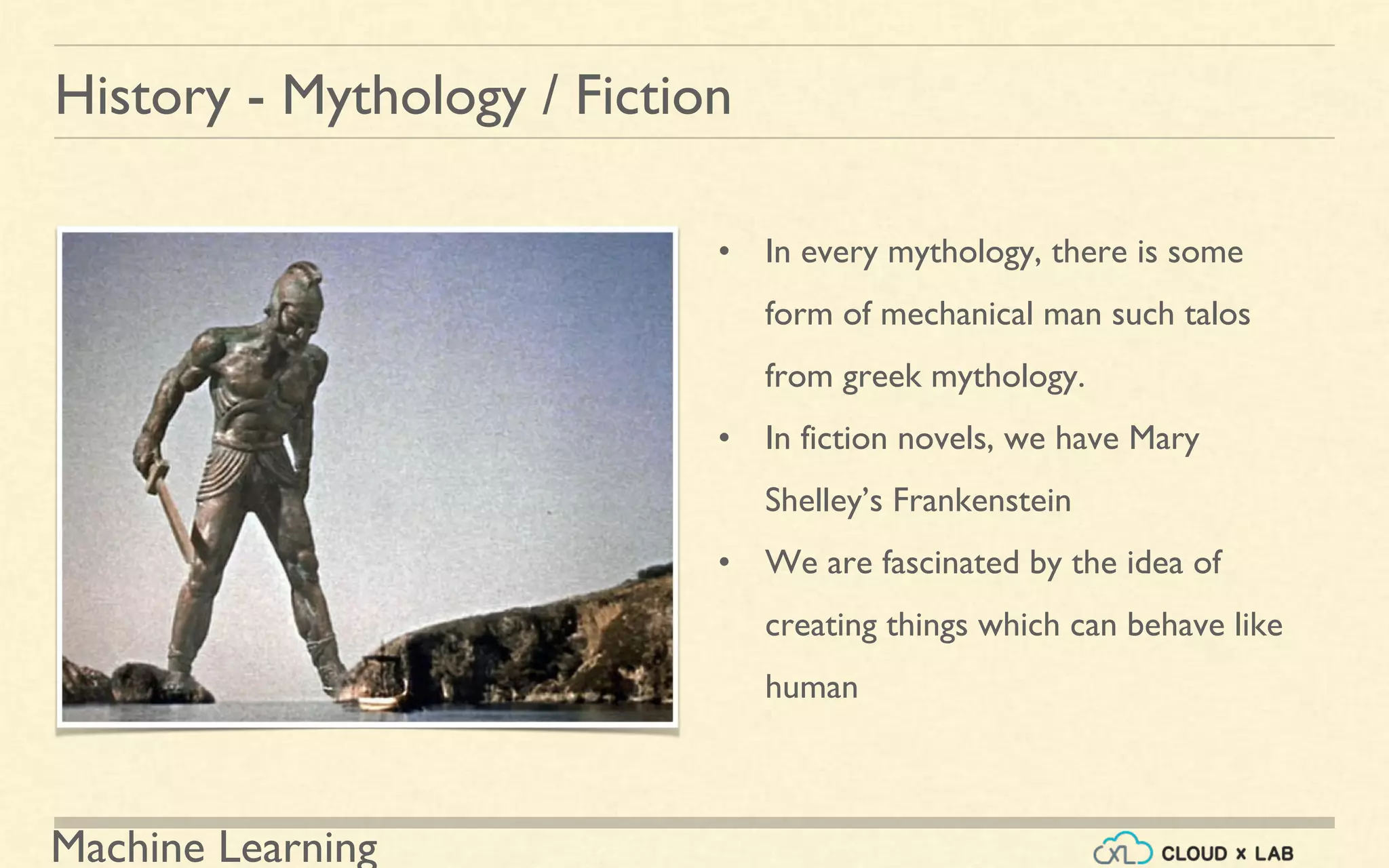 Machine Learning
History - Mythology / Fiction
• In every mythology, there is some
form of mechanical man such talos
from greek mythology.
• In fiction novels, we have Mary
Shelley’s Frankenstein
• We are fascinated by the idea of
creating things which can behave like
human
 