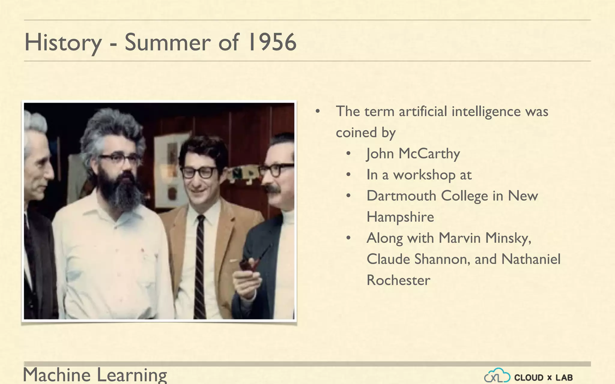 Machine Learning
History - Summer of 1956
• The term artificial intelligence was
coined by
• John McCarthy
• In a workshop at
• Dartmouth College in New
Hampshire
• Along with Marvin Minsky,
Claude Shannon, and Nathaniel
Rochester
 