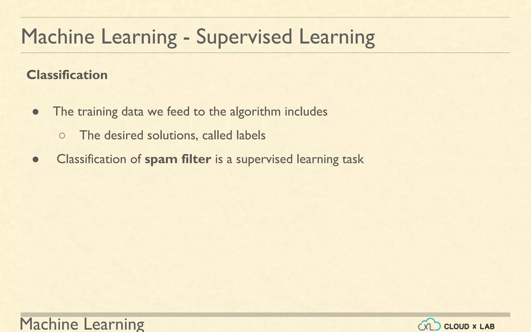 Machine Learning
Machine Learning - Supervised Learning
Classification
● The training data we feed to the algorithm includes
○ The desired solutions, called labels
● Classification of spam filter is a supervised learning task
 